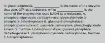 In gluconeogenesis, _________________ is the name of the enzyme that uses GTP as a substrate, while __________________ is the name of the enzyme that uses NADH as a reductant. A. phosphoenolpyruvate carboxykinase; glyceraldehyde 3-phosphate dehydrogenase B. glucose 6-phosphatase; phosphoglucomutase C. pyruvate carboxylase; phosphoglycerate kinase D. fructose 1,6-bisphosphatase; glycerol phosphate dehydrogenase E. phosphoenolpyruvate carboxykinase; fructose 1,6-bisphosphatase