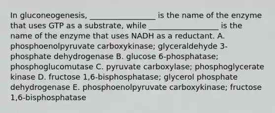 In gluconeogenesis, _________________ is the name of the enzyme that uses GTP as a substrate, while __________________ is the name of the enzyme that uses NADH as a reductant. A. phosphoenolpyruvate carboxykinase; glyceraldehyde 3-phosphate dehydrogenase B. glucose 6-phosphatase; phosphoglucomutase C. pyruvate carboxylase; phosphoglycerate kinase D. fructose 1,6-bisphosphatase; glycerol phosphate dehydrogenase E. phosphoenolpyruvate carboxykinase; fructose 1,6-bisphosphatase