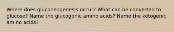 Where does gluconeogenesis occur? What can be converted to glucose? Name the glucogenic amino acids? Name the ketogenic amino acids?