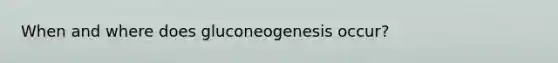 When and where does gluconeogenesis occur?