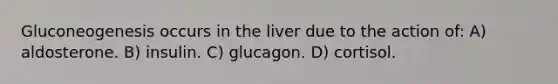 Gluconeogenesis occurs in the liver due to the action of: A) aldosterone. B) insulin. C) glucagon. D) cortisol.