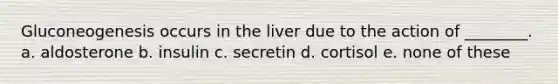 Gluconeogenesis occurs in the liver due to the action of ________. a. aldosterone b. insulin c. secretin d. cortisol e. none of these