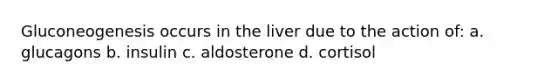 Gluconeogenesis occurs in the liver due to the action of: a. glucagons b. insulin c. aldosterone d. cortisol