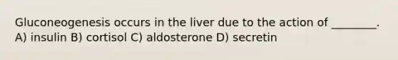 Gluconeogenesis occurs in the liver due to the action of ________. A) insulin B) cortisol C) aldosterone D) secretin