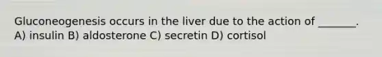 Gluconeogenesis occurs in the liver due to the action of _______. A) insulin B) aldosterone C) secretin D) cortisol