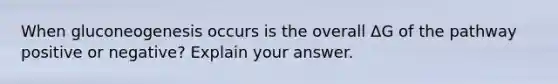 When gluconeogenesis occurs is the overall ΔG of the pathway positive or negative? Explain your answer.