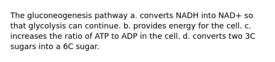 The gluconeogenesis pathway a. converts NADH into NAD+ so that glycolysis can continue. b. provides energy for the cell. c. increases the ratio of ATP to ADP in the cell. d. converts two 3C sugars into a 6C sugar.