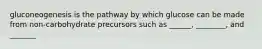 gluconeogenesis is the pathway by which glucose can be made from non-carbohydrate precursors such as ______, ________, and _______