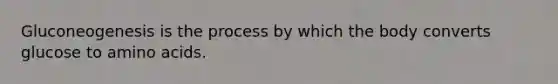 Gluconeogenesis is the process by which the body converts glucose to amino acids.