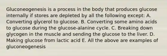 Gluconeogenesis is a process in the body that produces glucose internally if stores are depleted by all the following except: A. Converting glycerol to glucose. B. Converting some amino acids to glucose during the glucose-alanine cycle. C. Breaking down glycogen in the muscle and sending the glucose to the liver. D. Making glucose from lactic acid E. All the above are examples of gluconeogenesis