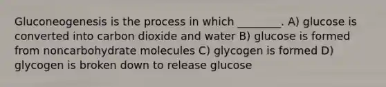 Gluconeogenesis is the process in which ________. A) glucose is converted into carbon dioxide and water B) glucose is formed from noncarbohydrate molecules C) glycogen is formed D) glycogen is broken down to release glucose