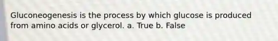 Gluconeogenesis is the process by which glucose is produced from amino acids or glycerol. a. True b. False