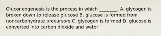 Gluconeogenesis is the process in which ________. A. glycogen is broken down to release glucose B. glucose is formed from noncarbohydrate precursors C. glycogen is formed D. glucose is converted into carbon dioxide and water