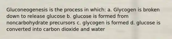 Gluconeogenesis is the process in which: a. Glycogen is broken down to release glucose b. glucose is formed from noncarbohydrate precursors c. glycogen is formed d. glucose is converted into carbon dioxide and water