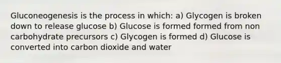 Gluconeogenesis is the process in which: a) Glycogen is broken down to release glucose b) Glucose is formed formed from non carbohydrate precursors c) Glycogen is formed d) Glucose is converted into carbon dioxide and water