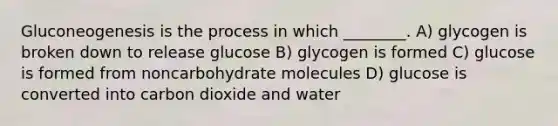 Gluconeogenesis is the process in which ________. A) glycogen is broken down to release glucose B) glycogen is formed C) glucose is formed from noncarbohydrate molecules D) glucose is converted into carbon dioxide and water