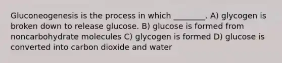 Gluconeogenesis is the process in which ________. A) glycogen is broken down to release glucose. B) glucose is formed from noncarbohydrate molecules C) glycogen is formed D) glucose is converted into carbon dioxide and water