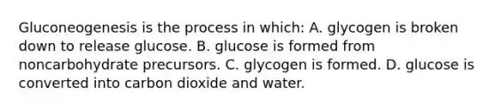 Gluconeogenesis is the process in which: A. glycogen is broken down to release glucose. B. glucose is formed from noncarbohydrate precursors. C. glycogen is formed. D. glucose is converted into carbon dioxide and water.