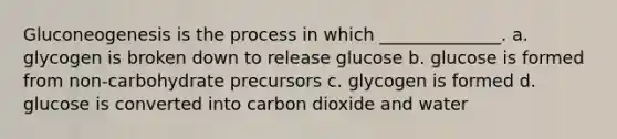 Gluconeogenesis is the process in which ______________. a. glycogen is broken down to release glucose b. glucose is formed from non-carbohydrate precursors c. glycogen is formed d. glucose is converted into carbon dioxide and water