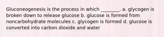 Gluconeogenesis is the process in which ________. a. glycogen is broken down to release glucose b. glucose is formed from noncarbohydrate molecules c. glycogen is formed d. glucose is converted into carbon dioxide and water