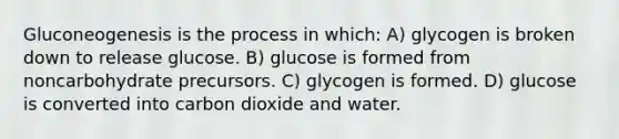 Gluconeogenesis is the process in which: A) glycogen is broken down to release glucose. B) glucose is formed from noncarbohydrate precursors. C) glycogen is formed. D) glucose is converted into carbon dioxide and water.