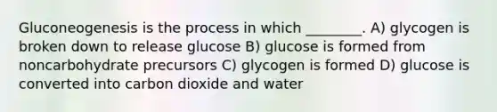 Gluconeogenesis is the process in which ________. A) glycogen is broken down to release glucose B) glucose is formed from noncarbohydrate precursors C) glycogen is formed D) glucose is converted into carbon dioxide and water