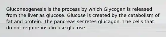 Gluconeogenesis is the process by which Glycogen is released from the liver as glucose. Glucose is created by the catabolism of fat and protein. <a href='https://www.questionai.com/knowledge/kITHRba4Cd-the-pancreas' class='anchor-knowledge'>the pancreas</a> secretes glucagon. The cells that do not require insulin use glucose.