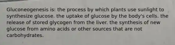 Gluconeogenesis is: the process by which plants use sunlight to synthesize glucose. the uptake of glucose by the body's cells. the release of stored glycogen from the liver. the synthesis of new glucose from amino acids or other sources that are not carbohydrates.