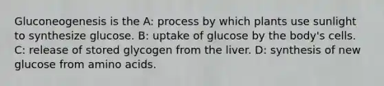 Gluconeogenesis is the A: process by which plants use sunlight to synthesize glucose. B: uptake of glucose by the body's cells. C: release of stored glycogen from the liver. D: synthesis of new glucose from amino acids.