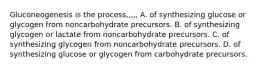 Gluconeogenesis is the process,,,,, A. of synthesizing glucose or glycogen from noncarbohydrate precursors. B. of synthesizing glycogen or lactate from noncarbohydrate precursors. C. of synthesizing glycogen from noncarbohydrate precursors. D. of synthesizing glucose or glycogen from carbohydrate precursors.