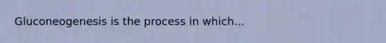 Gluconeogenesis is the process in which...