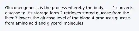 Gluconeogenesis is the process whereby the body____ 1 converts glucose to it's storage form 2 retrieves stored glucose from the liver 3 lowers the glucose level of the blood 4 produces glucose from amino acid and glycerol molecules