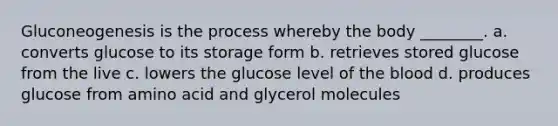 Gluconeogenesis is the process whereby the body ________. a. converts glucose to its storage form b. retrieves stored glucose from the live c. lowers the glucose level of the blood d. produces glucose from amino acid and glycerol molecules