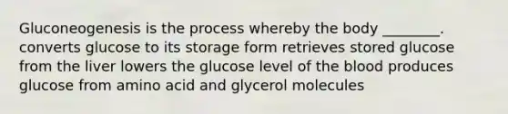 Gluconeogenesis is the process whereby the body ________. converts glucose to its storage form retrieves stored glucose from the liver lowers the glucose level of the blood produces glucose from amino acid and glycerol molecules