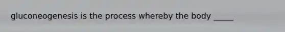 gluconeogenesis is the process whereby the body _____