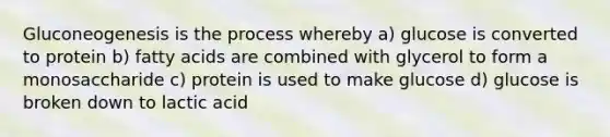 Gluconeogenesis is the process whereby a) glucose is converted to protein b) fatty acids are combined with glycerol to form a monosaccharide c) protein is used to make glucose d) glucose is broken down to lactic acid