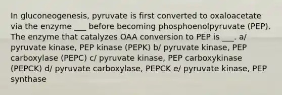 In gluconeogenesis, pyruvate is first converted to oxaloacetate via the enzyme ___ before becoming phosphoenolpyruvate (PEP). The enzyme that catalyzes OAA conversion to PEP is ___. a/ pyruvate kinase, PEP kinase (PEPK) b/ pyruvate kinase, PEP carboxylase (PEPC) c/ pyruvate kinase, PEP carboxykinase (PEPCK) d/ pyruvate carboxylase, PEPCK e/ pyruvate kinase, PEP synthase