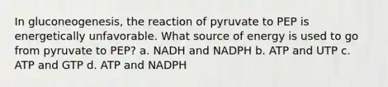 In gluconeogenesis, the reaction of pyruvate to PEP is energetically unfavorable. What source of energy is used to go from pyruvate to PEP? a. NADH and NADPH b. ATP and UTP c. ATP and GTP d. ATP and NADPH