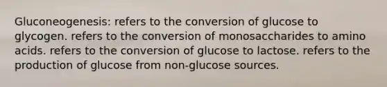 Gluconeogenesis: refers to the conversion of glucose to glycogen. refers to the conversion of monosaccharides to amino acids. refers to the conversion of glucose to lactose. refers to the production of glucose from non-glucose sources.