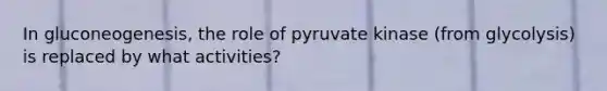 In gluconeogenesis, the role of pyruvate kinase (from glycolysis) is replaced by what activities?