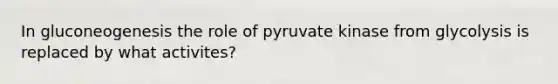 In gluconeogenesis the role of pyruvate kinase from glycolysis is replaced by what activites?