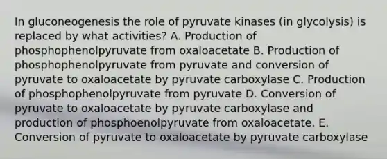 In gluconeogenesis the role of pyruvate kinases (in glycolysis) is replaced by what activities? A. Production of phosphophenolpyruvate from oxaloacetate B. Production of phosphophenolpyruvate from pyruvate and conversion of pyruvate to oxaloacetate by pyruvate carboxylase C. Production of phosphophenolpyruvate from pyruvate D. Conversion of pyruvate to oxaloacetate by pyruvate carboxylase and production of phosphoenolpyruvate from oxaloacetate. E. Conversion of pyruvate to oxaloacetate by pyruvate carboxylase