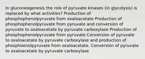 In gluconeogenesis the role of pyruvate kinases (in glycolysis) is replaced by what activities? Production of phosphophenolpyruvate from oxaloacetate Production of phosphophenolpyruvate from pyruvate and conversion of pyruvate to oxaloacetate by pyruvate carboxylase Production of phosphophenolpyruvate from pyruvate Conversion of pyruvate to oxaloacetate by pyruvate carboxylase and production of phosphoenolpyruvate from oxaloacetate. Conversion of pyruvate to oxaloacetate by pyruvate carboxylase