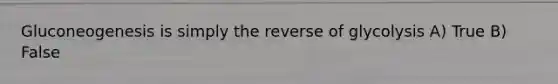 Gluconeogenesis is simply the reverse of glycolysis A) True B) False