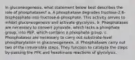 In gluconeogenesis, what statement below best describes the role of phosphatases? a. A phosphatase degrades fructose-2,6-bisphosphate into fructose-6-phosphate. This activity serves to inhibit gluconeogenesis and activate glycolysis. b. Phosphatases are necessary to convert pyruvate, which lacks a phosphate group, into PEP, which contains a phosphate group. c. Phosphatases are necessary to carry out substrate-level phosphorylation in gluconeogenesis. d. Phosphatases carry out two of the irreversible steps. They function to catalyze the steps by-passing the PFK and hexokinase reactions of glycolysis.