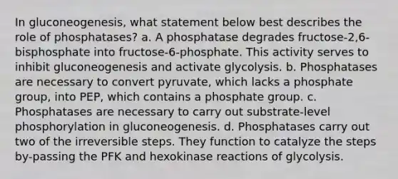 In gluconeogenesis, what statement below best describes the role of phosphatases? a. A phosphatase degrades fructose-2,6-bisphosphate into fructose-6-phosphate. This activity serves to inhibit gluconeogenesis and activate glycolysis. b. Phosphatases are necessary to convert pyruvate, which lacks a phosphate group, into PEP, which contains a phosphate group. c. Phosphatases are necessary to carry out substrate-level phosphorylation in gluconeogenesis. d. Phosphatases carry out two of the irreversible steps. They function to catalyze the steps by-passing the PFK and hexokinase reactions of glycolysis.