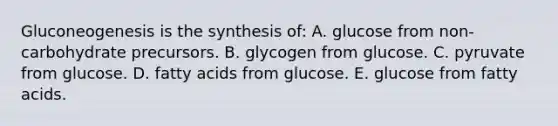 Gluconeogenesis is the synthesis of: A. glucose from non-carbohydrate precursors. B. glycogen from glucose. C. pyruvate from glucose. D. fatty acids from glucose. E. glucose from fatty acids.