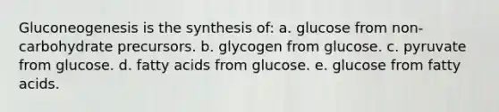 Gluconeogenesis is the synthesis of: a. glucose from non-carbohydrate precursors. b. glycogen from glucose. c. pyruvate from glucose. d. fatty acids from glucose. e. glucose from fatty acids.