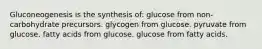 Gluconeogenesis is the synthesis of: glucose from non-carbohydrate precursors. glycogen from glucose. pyruvate from glucose. fatty acids from glucose. glucose from fatty acids.