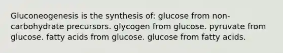 Gluconeogenesis is the synthesis of: glucose from non-carbohydrate precursors. glycogen from glucose. pyruvate from glucose. fatty acids from glucose. glucose from fatty acids.